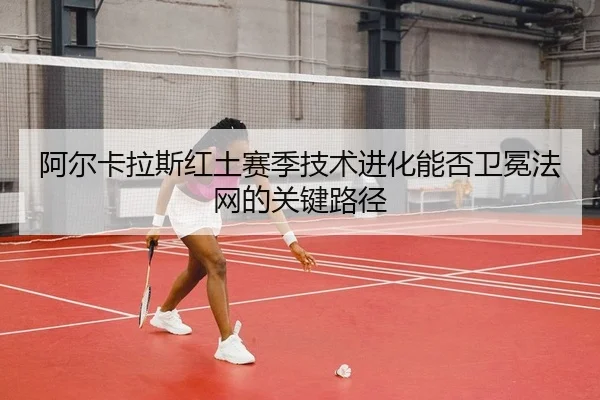 阿尔卡拉斯红土赛季技术进化能否卫冕法网的关键路径