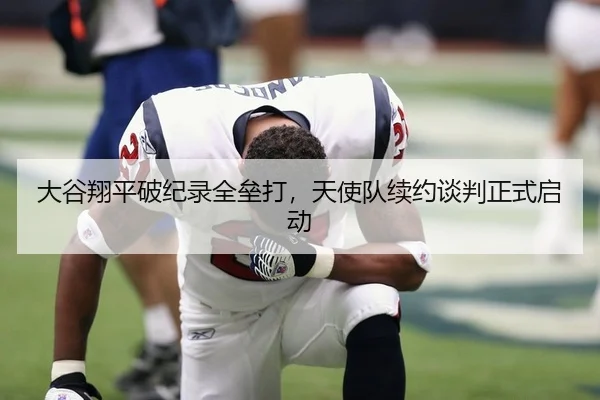 大谷翔平破纪录全垒打，天使队续约谈判正式启动